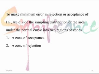 To make minimum error in rejection or acceptance of
H0 , we divide the sampling distribution or the area
under the normal curve into two regions or zones.
1. A zone of acceptance
2. A zone of rejection
5/5/2020 125
 