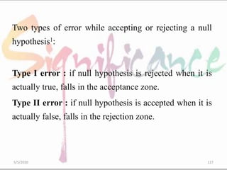 Two types of error while accepting or rejecting a null
hypothesis1:
Type I error : if null hypothesis is rejected when it is
actually true, falls in the acceptance zone.
Type II error : if null hypothesis is accepted when it is
actually false, falls in the rejection zone.
5/5/2020 127
 