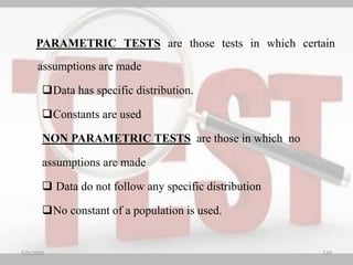 PARAMETRIC TESTS are those tests in which certain
assumptions are made
Data has specific distribution.
Constants are used
NON PARAMETRIC TESTS are those in which no
assumptions are made
 Data do not follow any specific distribution
No constant of a population is used.
5/5/2020 129
 