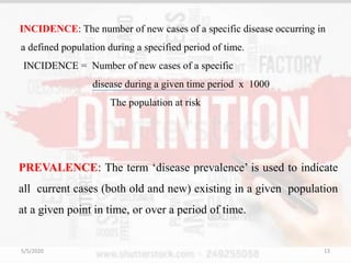 INCIDENCE: The number of new cases of a specific disease occurring in
a defined population during a specified period of time.
INCIDENCE = Number of new cases of a specific
disease during a given time period x 1000
The population at risk
PREVALENCE: The term ‘disease prevalence’ is used to indicate
all current cases (both old and new) existing in a given population
at a given point in time, or over a period of time.
5/5/2020 13
 