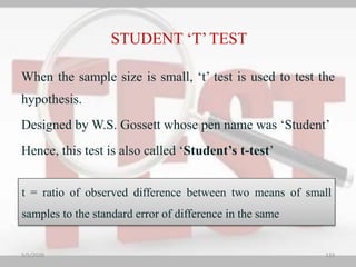 When the sample size is small, ‘t’ test is used to test the
hypothesis.
Designed by W.S. Gossett whose pen name was ‘Student’
Hence, this test is also called ‘Student’s t-test’
t = ratio of observed difference between two means of small
samples to the standard error of difference in the same
STUDENT ‘T’TEST
5/5/2020 133
 