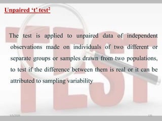 Unpaired ‘t’ test2
The test is applied to unpaired data of independent
observations made on individuals of two different or
separate groups or samples drawn from two populations,
to test if the difference between them is real or it can be
attributed to sampling variability
5/5/2020 135
 