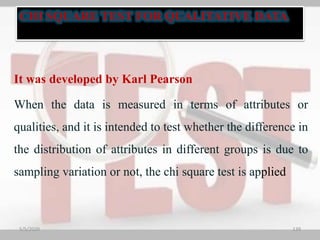 It was developed by Karl Pearson
When the data is measured in terms of attributes or
qualities, and it is intended to test whether the difference in
the distribution of attributes in different groups is due to
sampling variation or not, the chi square test is applied
5/5/2020 139
CHI SQUARE TEST FOR QUALITATIVE DATA
 