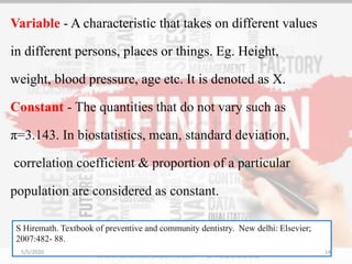 Variable - A characteristic that takes on different values
in different persons, places or things. Eg. Height,
weight, blood pressure, age etc. It is denoted as X.
Constant - The quantities that do not vary such as
π=3.143. In biostatistics, mean, standard deviation,
correlation coefficient & proportion of a particular
population are considered as constant.
S Hiremath. Textbook of preventive and community dentistry. New delhi: Elsevier;
2007:482- 88.
5/5/2020 14
 