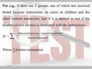 For e.g., if there are 2 groups, one of which has received
dental hygiene instructions on caries in children and the
other without instruction; and if it is desired to test if the
number of new cavities is associated with the instructions :
X2 = ∑
Where ∑denotes summation
5/5/2020 140
Expected frequencies
(Observed frequencies – expected frequencies)2
 