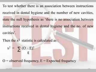 To test whether there is an association between instructions
received in dental hygiene and the number of new cavities,
state the null hypothesis as ‘there is no association between
instructions received in dental hygiene and the no. of new
cavities’.
Then the x2 statistic is calculated as :
x2 = (O – E)2
O = observed frequency, E = Expected frequency
E
∑
5/5/2020 142
 