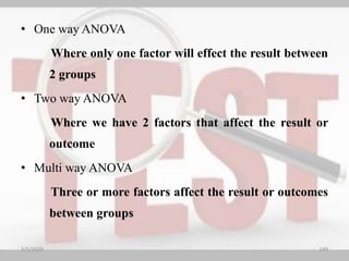 • One way ANOVA
Where only one factor will effect the result between
2 groups
• Two way ANOVA
Where we have 2 factors that affect the result or
outcome
• Multi way ANOVA
Three or more factors affect the result or outcomes
between groups
5/5/2020 149
 