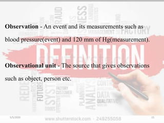 Observation - An event and its measurements such as
blood pressure(event) and 120 mm of Hg(measurement).
Observational unit - The source that gives observations
such as object, person etc.
5/5/2020 15
 