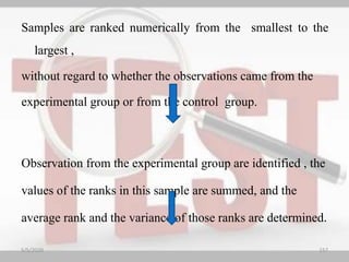 Samples are ranked numerically from the smallest to the
largest ,
without regard to whether the observations came from the
experimental group or from the control group.
Observation from the experimental group are identified , the
values of the ranks in this sample are summed, and the
average rank and the variance of those ranks are determined.
5/5/2020 157
 