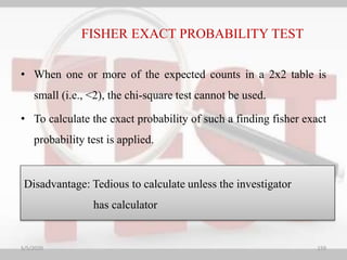 • When one or more of the expected counts in a 2x2 table is
small (i.e., <2), the chi-square test cannot be used.
• To calculate the exact probability of such a finding fisher exact
probability test is applied.
Disadvantage: Tedious to calculate unless the investigator
has calculator
FISHER EXACT PROBABILITY TEST
5/5/2020 159
 