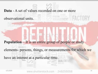 Data - A set of values recorded on one or more
observational units.
Population – It is an entire group of people or study
elements- persons, things, or measurements for which we
have an interest at a particular time.
5/5/2020 16
 