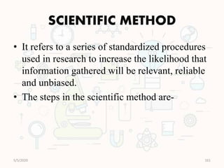 SCIENTIFIC METHOD
• It refers to a series of standardized procedures
used in research to increase the likelihood that
information gathered will be relevant, reliable
and unbiased.
• The steps in the scientific method are-
5/5/2020 161
 