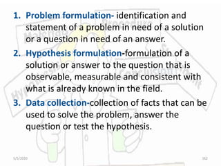 1. Problem formulation- identification and
statement of a problem in need of a solution
or a question in need of an answer.
2. Hypothesis formulation-formulation of a
solution or answer to the question that is
observable, measurable and consistent with
what is already known in the field.
3. Data collection-collection of facts that can be
used to solve the problem, answer the
question or test the hypothesis.
5/5/2020 162
 