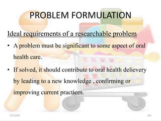 PROBLEM FORMULATION
Ideal requirements of a researchable problem
• A problem must be significant to some aspect of oral
health care.
• If solved, it should contribute to oral health delievery
by leading to a new knowledge , confirming or
improving current practices.
5/5/2020 166
 