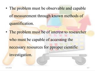 • The problem must be observable and capable
of measurement through known methods of
quantification.
• The problem must be of interest to researcher
who must be capable of accessing the
necessary resources for pproper cientific
investigation.
5/5/2020 167
 