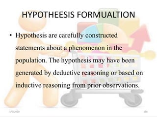 HYPOTHEESIS FORMUALTION
• Hypothesis are carefully constructed
statements about a phenomenon in the
population. The hypothesis may have been
generated by deductive reasoning or based on
inductive reasoning from prior observations.
5/5/2020 168
 