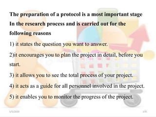 The preparation of a protocol is a most important stage
In the research process and is carried out for the
following reasons
1) it states the question you want to answer.
2)it encourages you to plan the project in detail, before you
start.
3) it allows you to see the total process of your project.
4) it acts as a guide for all personnel involved in the project.
5) it enables you to monitor the progress of the project.
5/5/2020 170
 