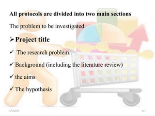 All protocols are divided into two main sections
The problem to be investigated.
Project title
 The research problem.
 Background (including the literature review)
 the aims
 The hypothesis
5/5/2020 171
 