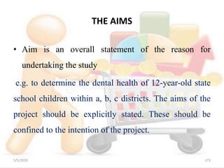 THE AIMS
• Aim is an overall statement of the reason for
undertaking the study
e.g. to determine the dental health of 12-year-old state
school children within a, b, c districts. The aims of the
project should be explicitly stated. These should be
confined to the intention of the project.
5/5/2020 173
 