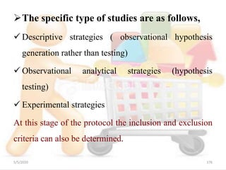 The specific type of studies are as follows,
 Descriptive strategies ( observational hypothesis
generation rather than testing)
 Observational analytical strategies (hypothesis
testing)
 Experimental strategies
At this stage of the protocol the inclusion and exclusion
criteria can also be determined.
5/5/2020 176
 