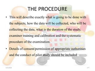 THE PROCEDURE
• This will describe exactly what is going to be done with
the subjects, how the data will be collected, who will be
collecting the data, what is the duration of the study,
examiner training and calibration and the systematic
procedure of the examination.
• Details of consent/permission of appropriate authorities
and the conduct of pilot study should be included
5/5/2020 177
 