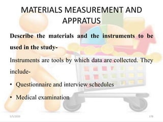 MATERIALS MEASUREMENT AND
APPRATUS
Describe the materials and the instruments to be
used in the study-
Instruments are tools by which data are collected. They
include-
• Questionnaire and interview schedules
• Medical examination
5/5/2020 178
 