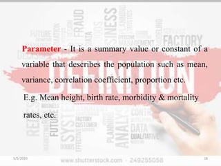 Parameter - It is a summary value or constant of a
variable that describes the population such as mean,
variance, correlation coefficient, proportion etc.
E.g. Mean height, birth rate, morbidity & mortality
rates, etc.
5/5/2020 18
 