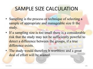 SAMPLE SIZE CALCULATION
• Sampling is the process or technique of selecting a
sample of appropriate and manageable size fr the
study.
• If a sampling size is too small there is a considerable
risk that the study may not be sufficiently powrful to
detect a difference between the groups, if a true
difference exists.
• The study would therefore b worthless and a great
deal of effort will be wasted.
5/5/2020 180
 