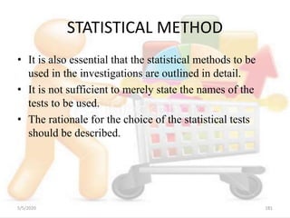 STATISTICAL METHOD
• It is also essential that the statistical methods to be
used in the investigations are outlined in detail.
• It is not sufficient to merely state the names of the
tests to be used.
• The rationale for the choice of the statistical tests
should be described.
5/5/2020 181
 