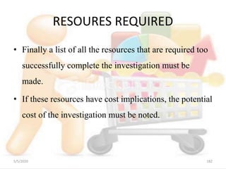 RESOURES REQUIRED
• Finally a list of all the resources that are required too
successfully complete the investigation must be
made.
• If these resources have cost implications, the potential
cost of the investigation must be noted.
5/5/2020 182
 