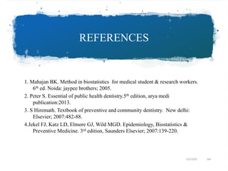 REFERENCES
1. Mahajan BK. Method in biostatistics for medical student & research workers.
6th ed. Noida: jaypee brothers; 2005.
2. Peter S. Essential of public health dentistry.5th edition, arya medi
publication:2013.
3. S Hiremath. Textbook of preventive and community dentistry. New delhi:
Elsevier; 2007:482-88.
4.Jekel FJ, Katz LD, Elmore GJ, Wild MGD. Epidemiology, Biostatistics &
Preventive Medicine. 3rd edition, Saunders Elsevier; 2007:139-220.
5/5/2020 184
 