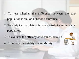 1. To test whether the difference between the two
population is real or a chance occurrence.
2. To study the correlation between attributes in the same
population.
3. To evaluate the efficacy of vaccines, sera etc.
4. To measure mortality and morbidity.
5/5/2020 21
 