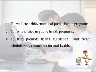 4. To evaluate achievements of public health programs.
5. To fix priorities in public health programs.
6. To help promote health legislation and create
administrative standards for oral health.
5/5/2020 22
 