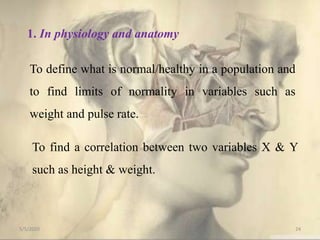 1. In physiology and anatomy
To define what is normal/healthy in a population and
to find limits of normality in variables such as
weight and pulse rate.
To find a correlation between two variables X & Y
such as height & weight.
5/5/2020 24
 