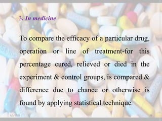 3. In medicine
To compare the efficacy of a particular drug,
operation or line of treatment-for this
percentage cured, relieved or died in the
experiment & control groups, is compared &
difference due to chance or otherwise is
found by applying statistical technique.
5/5/2020 26
 