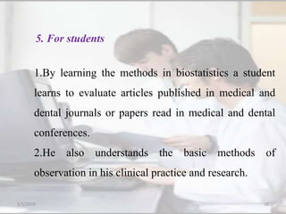 1.By learning the methods in biostatistics a student
learns to evaluate articles published in medical and
dental journals or papers read in medical and dental
conferences.
2.He also understands the basic methods of
observation in his clinical practice and research.
5. For students
5/5/2020 28
 