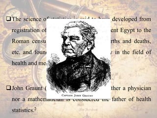 The science of statistics is said to have developed from
registration of heads of families in ancient Egypt to the
Roman census on military strength, births and deaths,
etc. and found its application gradually in the field of
health and medicine.
John Graunt (1620-1674), who was neither a physician
nor a mathematician is considered the father of health
statistics.2
5/5/2020 30
 