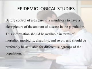 EPIDEMIOLOGICAL STUDIES
Before control of a disease it is mandatory to have a
clear picture of the amount of disease in the population.
This information should be available in terms of
mortality, morbidity, disability, and so on, and should be
preferably be available for different subgroups of the
population.
5/5/2020 32
 
