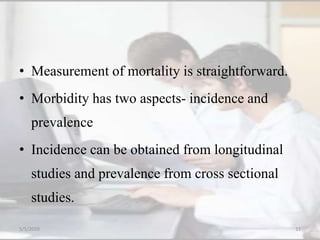• Measurement of mortality is straightforward.
• Morbidity has two aspects- incidence and
prevalence
• Incidence can be obtained from longitudinal
studies and prevalence from cross sectional
studies.
5/5/2020 33
 