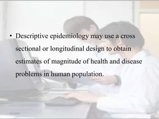 • Descriptive epidemiology may use a cross
sectional or longitudinal design to obtain
estimates of magnitude of health and disease
problems in human population.
5/5/2020 34
 