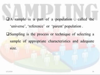A sample is a part of a population , called the
‘universe’, ‘reference’ or ‘parent’ population .
Sampling is the process or technique of selecting a
sample of appropriate characteristics and adequate
size.
5/5/2020 39
 