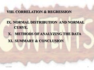 VIII. CORRELATION & REGRESSION
IX. NORMAL DISTRIBUTION AND NORMAL
CURVE.
X. METHODS OF ANALYZING THE DATA
XI. SUMMARY & CONCLUSION
5/5/2020 4
 