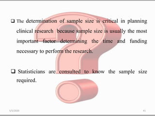 The determination of sample size is critical in planning
clinical research because sample size is usually the most
important factor determining the time and funding
necessary to perform the research.
 Statisticians are consulted to know the sample size
required.
5/5/2020 41
 