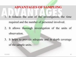ADVANTAGES OF SAMPLING
1. It reduces the cost of the investigation, the time
required and the number of personnel involved.
2. It allows thorough investigation of the units of
observation.
3. It helps to provide adequate and in depth coverage
of the sample units.
5/5/2020 42
 
