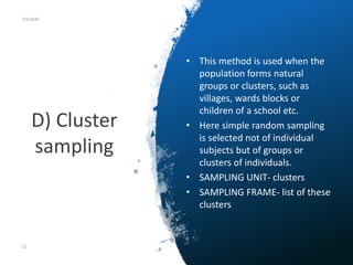 D) Cluster
sampling
5/5/2020
• This method is used when the
population forms natural
groups or clusters, such as
villages, wards blocks or
children of a school etc.
• Here simple random sampling
is selected not of individual
subjects but of groups or
clusters of individuals.
• SAMPLING UNIT- clusters
• SAMPLING FRAME- list of these
clusters
52
 