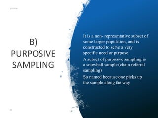 B)
PURPOSIVE
SAMPLING
5/5/2020
It is a non- representative subset of
some larger population, and is
constructed to serve a very
specific need or purpose.
A subset of purposive sampling is
a snowball sample (chain referral
sampling)
So named because one picks up
the sample along the way
55
 