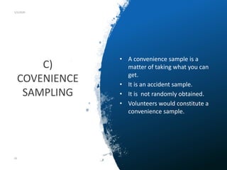 C)
COVENIENCE
SAMPLING
5/5/2020
• A convenience sample is a
matter of taking what you can
get.
• It is an accident sample.
• It is not randomly obtained.
• Volunteers would constitute a
convenience sample.
56
 