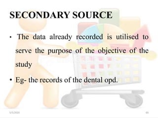 SECONDARY SOURCE
• The data already recorded is utilised to
serve the purpose of the objective of the
study
• Eg- the records of the dental opd.
5/5/2020 60
 