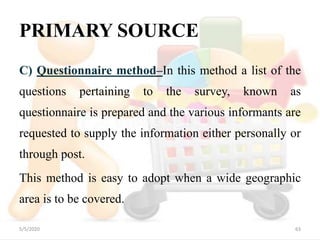 PRIMARY SOURCE
C) Questionnaire method–In this method a list of the
questions pertaining to the survey, known as
questionnaire is prepared and the various informants are
requested to supply the information either personally or
through post.
This method is easy to adopt when a wide geographic
area is to be covered.
5/5/2020 63
 