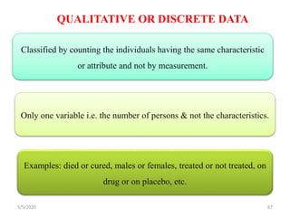 QUALITATIVE OR DISCRETE DATA
Examples: died or cured, males or females, treated or not treated, on
drug or on placebo, etc.
Only one variable i.e. the number of persons & not the characteristics.
Classified by counting the individuals having the same characteristic
or attribute and not by measurement.
5/5/2020 67
 
